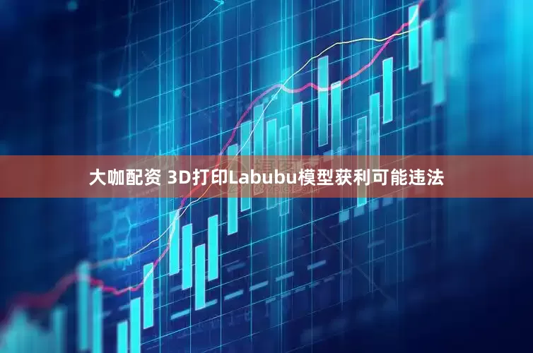 大咖配资 3D打印Labubu模型获利可能违法