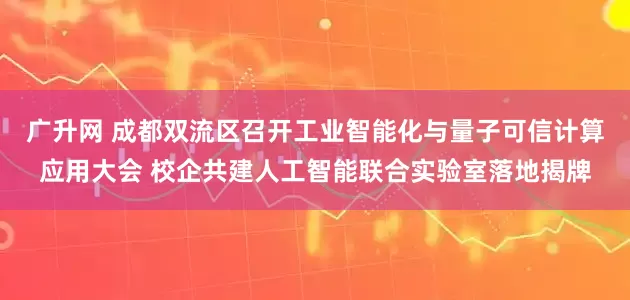 广升网 成都双流区召开工业智能化与量子可信计算应用大会 校企共建人工智能联合实验室落地揭牌
