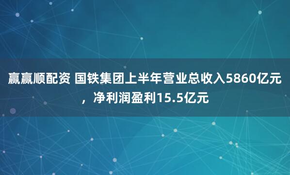 赢赢顺配资 国铁集团上半年营业总收入5860亿元，净利润盈利15.5亿元