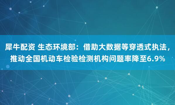 犀牛配资 生态环境部：借助大数据等穿透式执法，推动全国机动车检验检测机构问题率降至6.9%