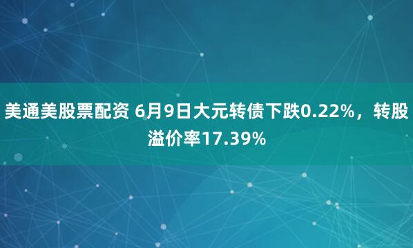 美通美股票配资 6月9日大元转债下跌0.22%，转股溢价率17.39%