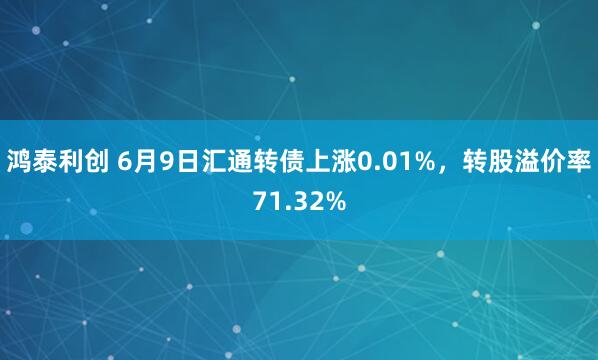 鸿泰利创 6月9日汇通转债上涨0.01%，转股溢价率71.32%
