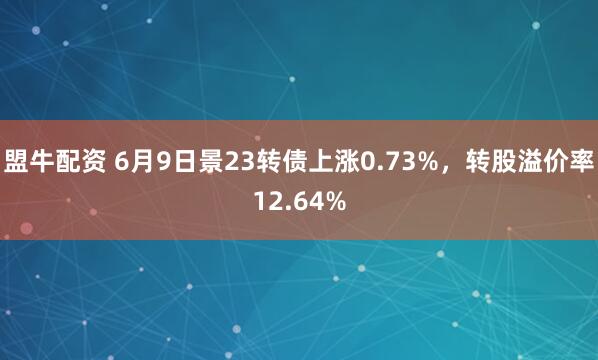 盟牛配资 6月9日景23转债上涨0.73%，转股溢价率12.64%