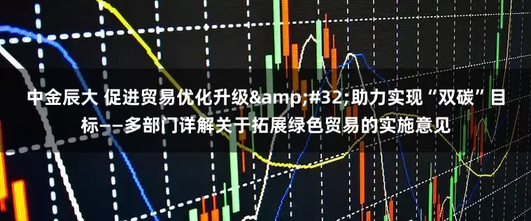 中金辰大 促进贸易优化升级&#32;助力实现“双碳”目标——多部门详解关于拓展绿色贸易的实施意见