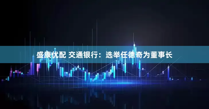 盛康优配 交通银行：选举任德奇为董事长