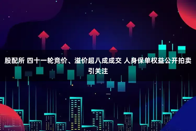 股配所 四十一轮竞价、溢价超八成成交 人身保单权益公开拍卖引关注