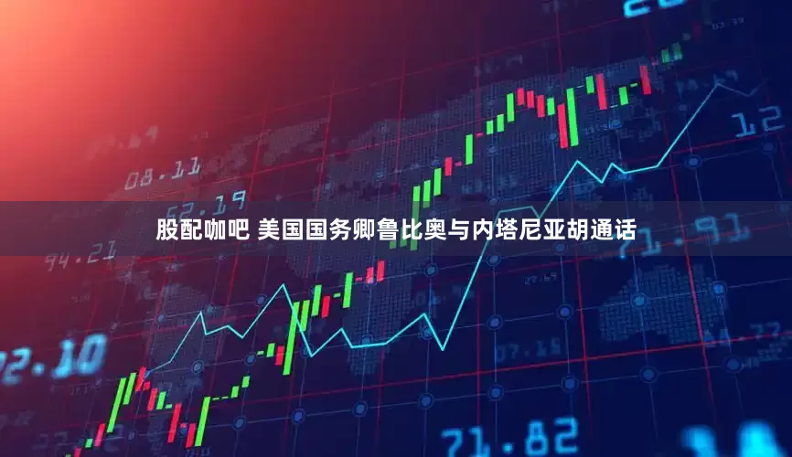 股配咖吧 美国国务卿鲁比奥与内塔尼亚胡通话